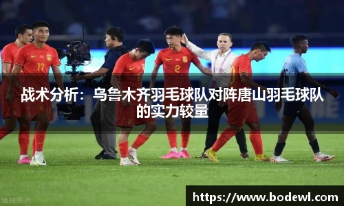 战术分析：乌鲁木齐羽毛球队对阵唐山羽毛球队的实力较量