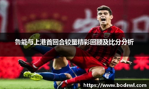 鲁能与上港首回合较量精彩回顾及比分分析